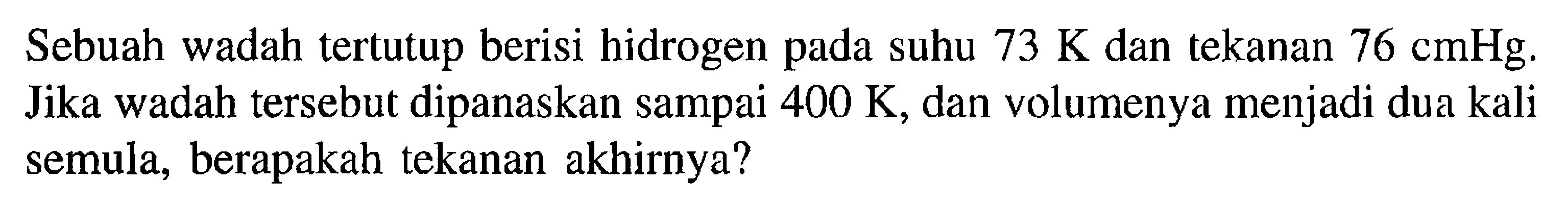 Sebuah wadah tertutup berisi hidrogen pada suhu 73 K dan tekanan 76 cmHg. Jika wadah tersebut dipanaskan sampai 400 K, dan volumenya menjadi dua kali semula, berapakah tekanan akhirnya?