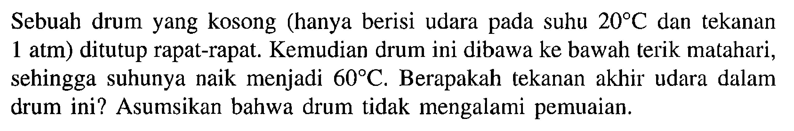 Sebuah drum yang kosong (hanya berisi udara pada suhu  20 C  dan tekanan 1 atm  ) ditutup rapat-rapat. Kemudian drum ini dibawa ke bawah terik matahari, sehingga suhunya naik menjadi  60 C . Berapakah tekanan akhir udara dalam drum ini? Asumsikan bahwa drum tidak mengalami pemuaian.