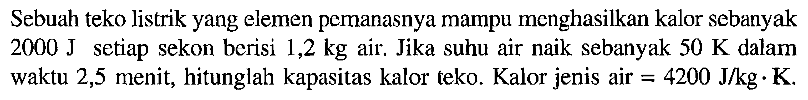 Sebuah teko listrik yang elemen pemanasnya mampu menghasilkan kalor sebanyak 2000 J setiap sekon berisi 1,2 kg air. Jika suhu air naik sebanyak 50 K dalam waktu 2,5 menit, hitunglah kapasitas kalor teko. Kalor jenis air  =4200J/kg.K.