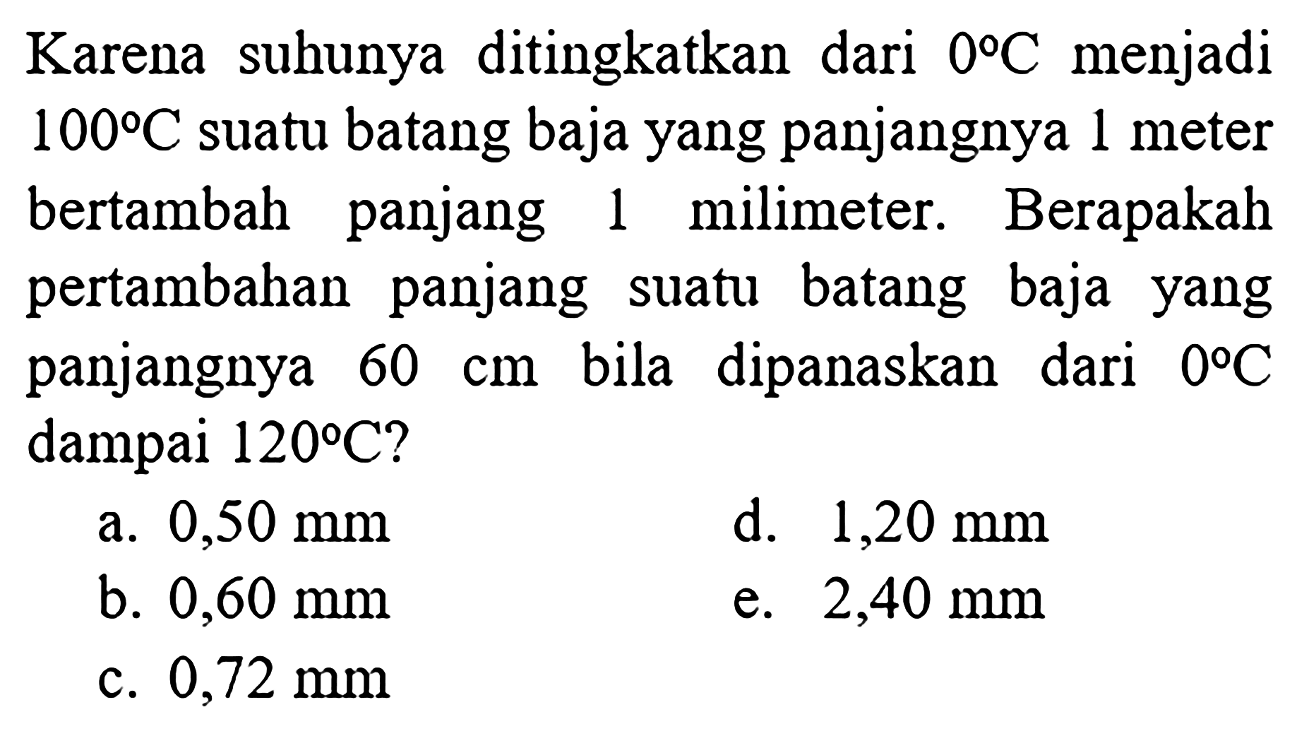 Karena suhunya ditingkatkan dari  0 C menjadi 100 C suatu batang baja yang panjangnya 1 meter bertambah panjang 1 milimeter. Berapakah pertambahan panjang suatu batang baja yang panjangnya  60 cm bila dipanaskan dari 0 C dampai 120 C ?