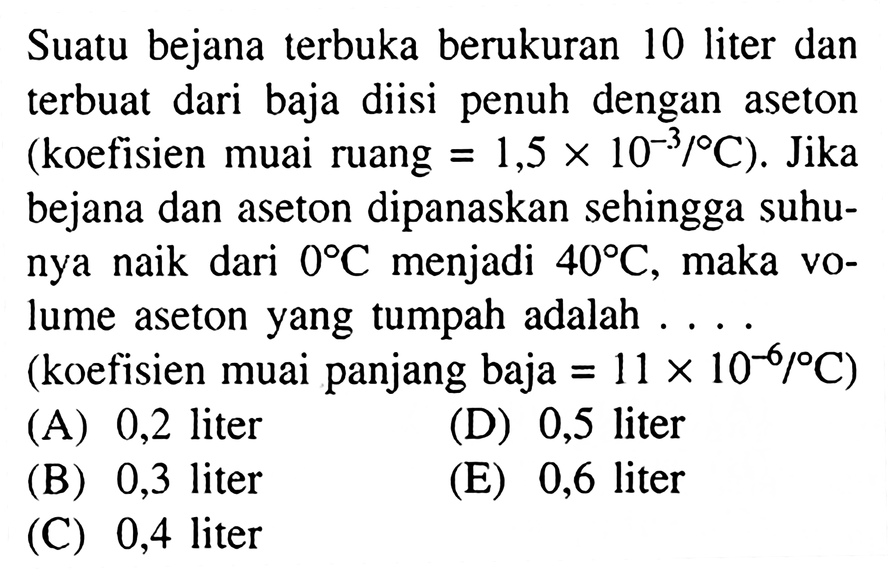 Suatu bejana terbuka berukuran 10 liter dan terbuat dari baja diisi penuh dengan aseton (koefisien muai ruang  =1,5 x 10^(-3)/ C  ). Jika bejana dan aseton dipanaskan sehingga suhunya naik dari  0 C  menjadi  40 C , maka volume aseton yang tumpah adalah .... (koefisien muai panjang baja  =11 x 10^(-6)/ C  )