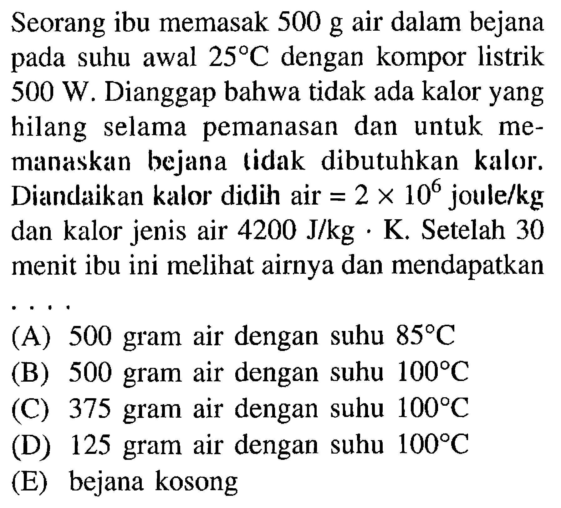 Seorang ibu memasak 500 g air dalam bejana pada suhu awal 25 C dengan kompor listrik 500 W. Dianggap bahwa tidak ada kalor yang hilang selama  pemanasan dan untuk memanaskan bejana tidak dibutuhkan kalor. Diandaikan kalor didih air = 2 x 10^6 joule/kg dan kalor jenis air 4200 J/kg . K. Setelah 30 menit ibu ini melihat airnya dan mendapatkan 
(A) 500 gram air dengan suhu 85 C 
(B) 500 gram air dengan suhu 100 C 
(C) 375 gram air dengan suhu 100 C 
(D) 125 gram air dengan suhu 100 C 
(E) bejana kosong 