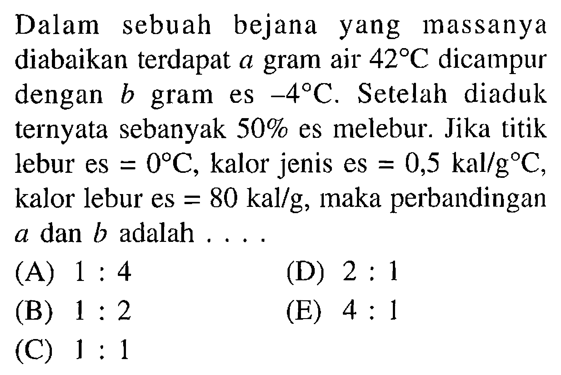 Dalam sebuah bejana yang massanya diabaikan terdapat a gram air  42 C  dicampur dengan b gram es -4 C. Setelah diaduk ternyata sebanyak 50% es melebur. Jika titik lebur es=0 C, kalor jenis es=0,5 kal/g C, kalor lebur es=80 kal/g, maka perbandingan a dan b adalah ....