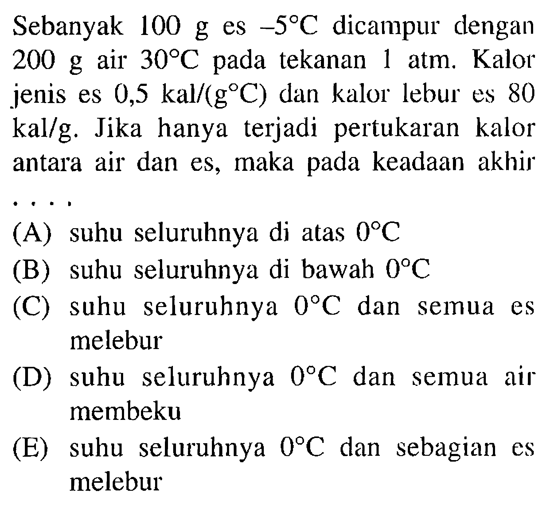 Sebanyak 100 g es -5 C dicampur dengan 200 g air  30 C pada tekanan 1 atm. Kalor jenis es 0,5 kal /(g C) dan kalor lebur es 80 kal/g. Jika hanya terjadi pertukaran kalor antara air dan es, maka pada keadaan akhir .... (A) suhu seluruhnya di atas 0 C (B) suhu seluruhnya di bawah 0 C (C) suhu seluruhnya 0 C dan semua es melebur (D) suhu seluruhnya 0 C dan semua air membeku (E) suhu seluruhnya 0 C dan sebagian es melebur 