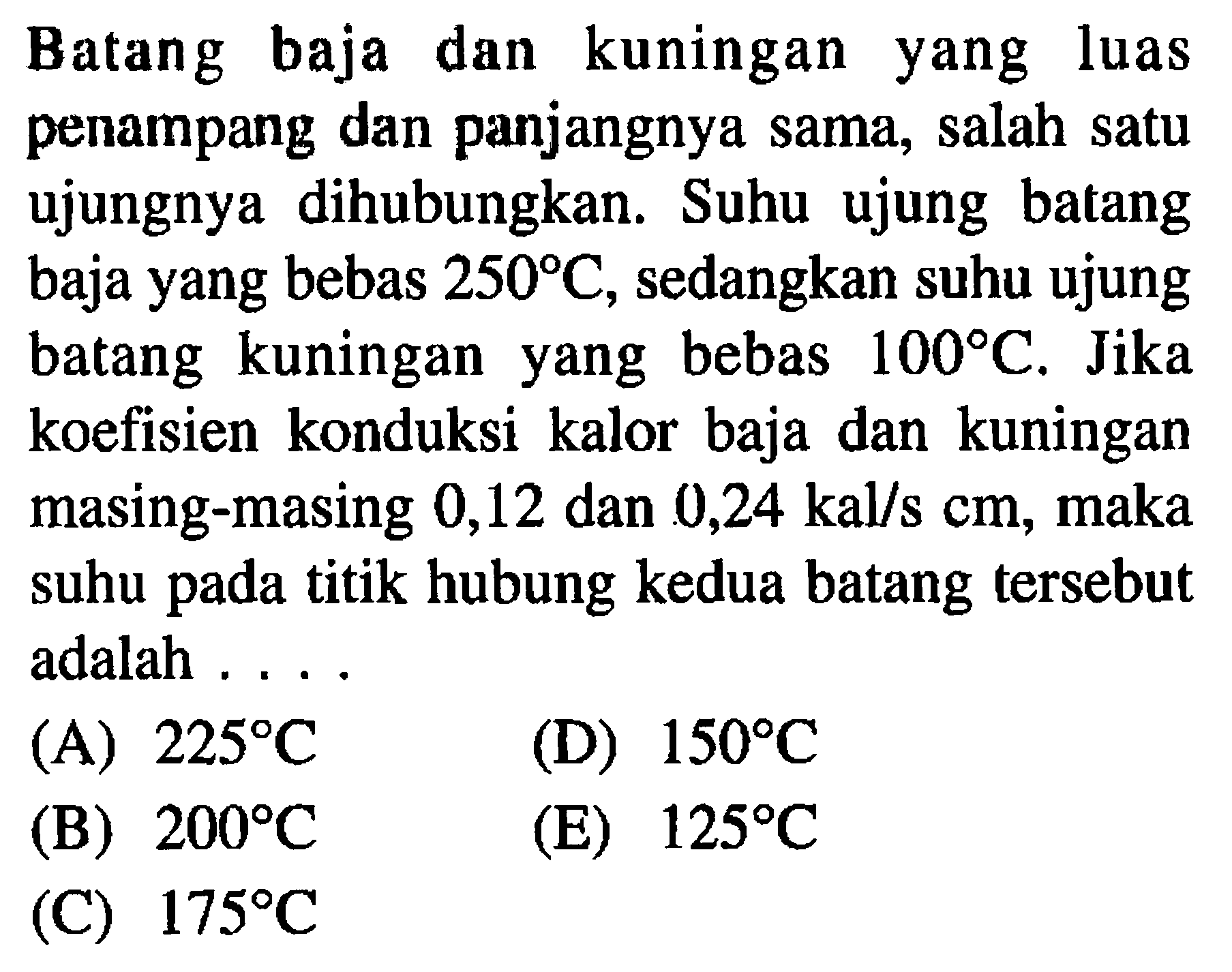 Batang baja dan kuningan yang luas penampang dan panjangnya sama, salah satu ujungnya dihubungkan. Suhu ujung batang baja yang bebas 250 C, sedangkan suhu ujung batang kuningan yang bebas 100 C. Jika koefisien konduksi kalor baja dan kuningan masing-masing 0,12 dan 0,24 kal/s cm, maka suhu pada titik hubung kedua batang tersebut adalah ....