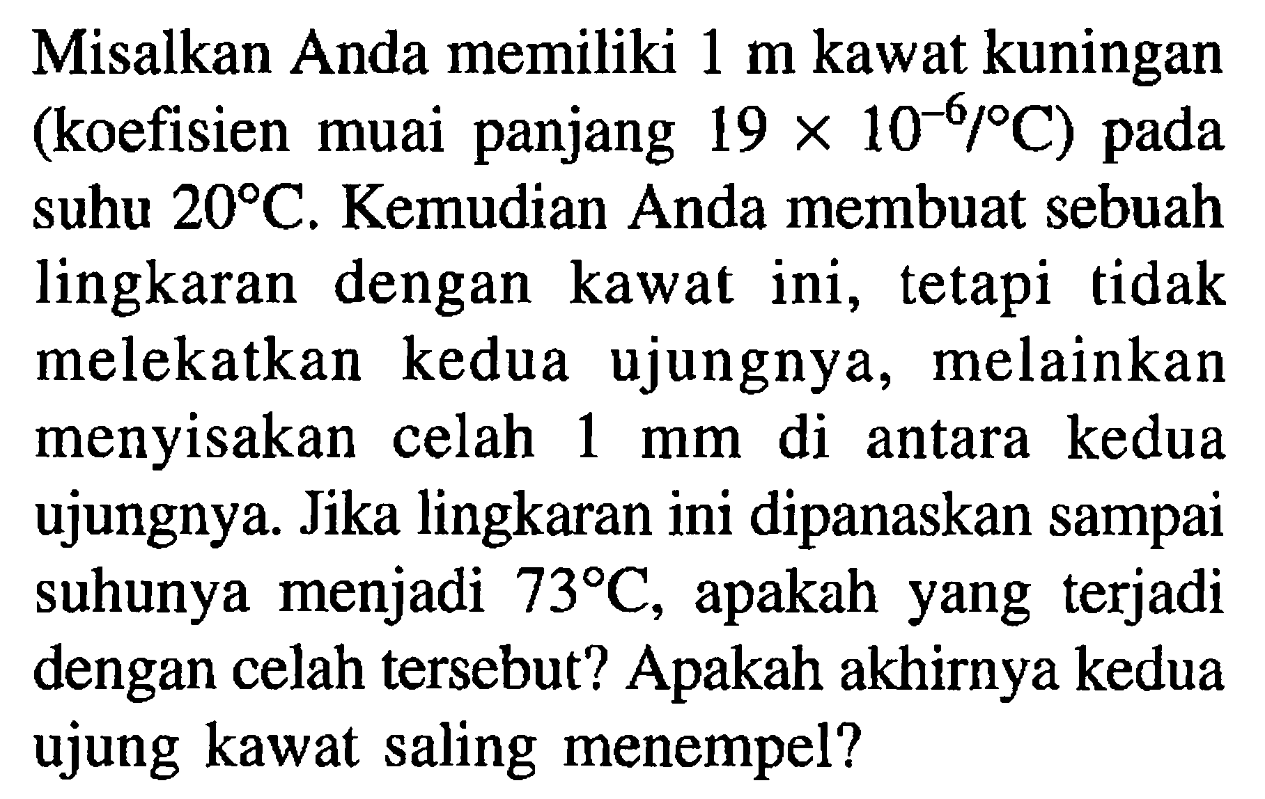 Misalkan Anda memiliki 1 m kawat kuningan (koefisien muai panjang 19 x 10^(-6) /C pada suhu 20 C. Kemudian Anda membuat sebuah lingkaran dengan kawat ini, tetapi tidak melekatkan kedua ujungnya, melainkan menyisakan celah 1 mm di antara kedua ujungnya. Jika lingkaran ini dipanaskan sampai suhunya menjadi 73 C, apakah yang terjadi dengan celah tersebut? Apakah akhirnya kedua ujung kawat saling menempel?