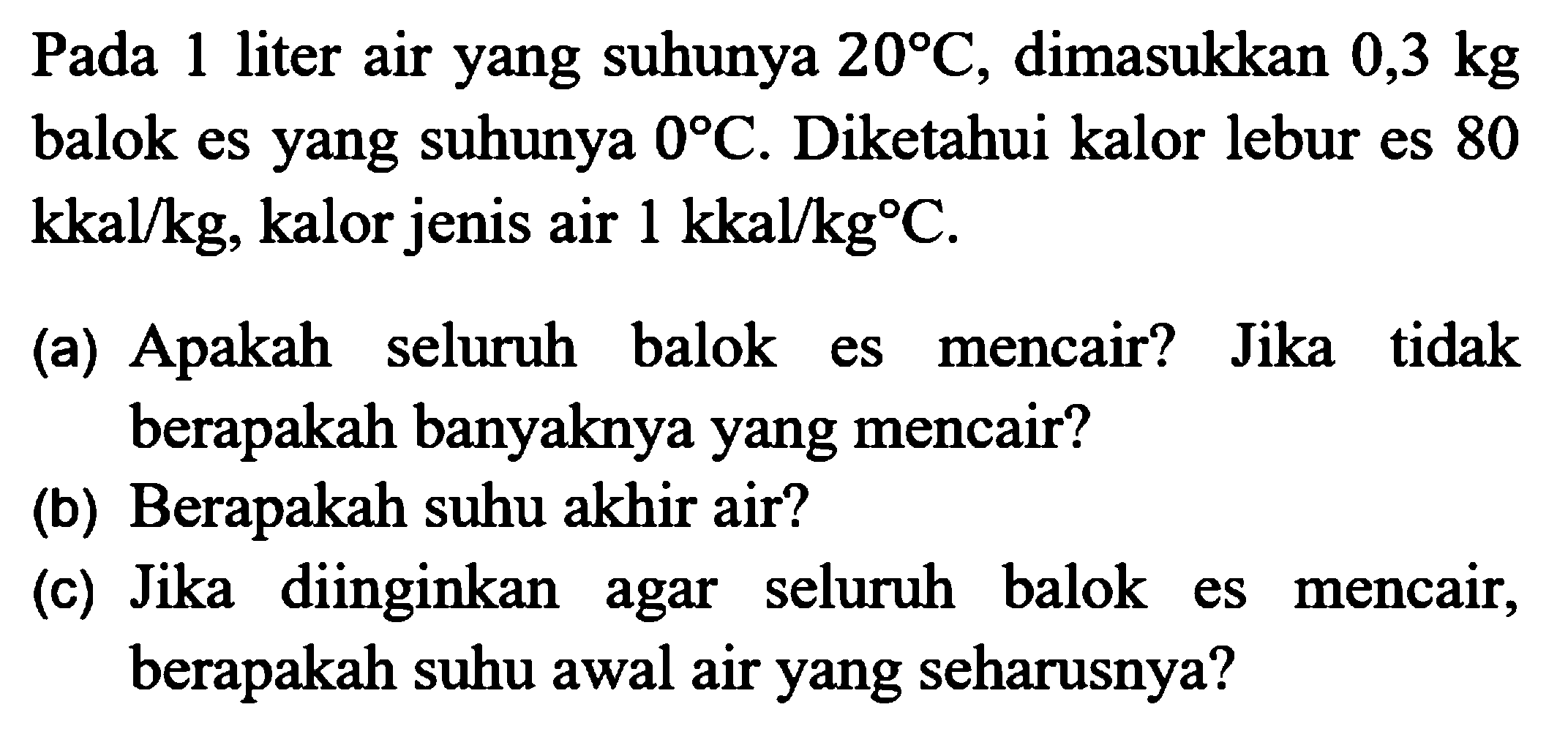 Pada 1 liter air yang suhunya  20 C , dimasukkan  0,3 kg  balok es yang suhunya  0 C . Diketahui kalor lebur es 80  kkal / kg , kalor jenis air  1 kkal / kg C .
(a) Apakah seluruh balok es mencair? Jika tidak berapakah banyaknya yang mencair?
(b) Berapakah suhu akhir air?
(c) Jika diinginkan agar seluruh balok es mencair, berapakah suhu awal air yang seharusnya?