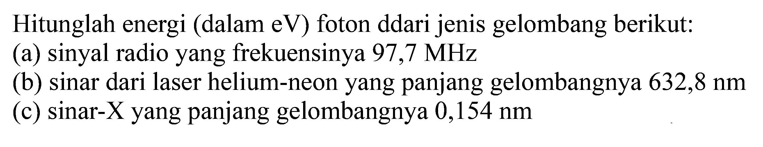 Hitunglah energi (dalam eV) foton ddari jenis gelombang berikut:
(a) sinyal radio yang frekuensinya  97,7 MHz 
(b) sinar dari laser helium-neon yang panjang gelombangnya  632,8 nm 
(c) sinar-X yang panjang gelombangnya  0,154 nm 