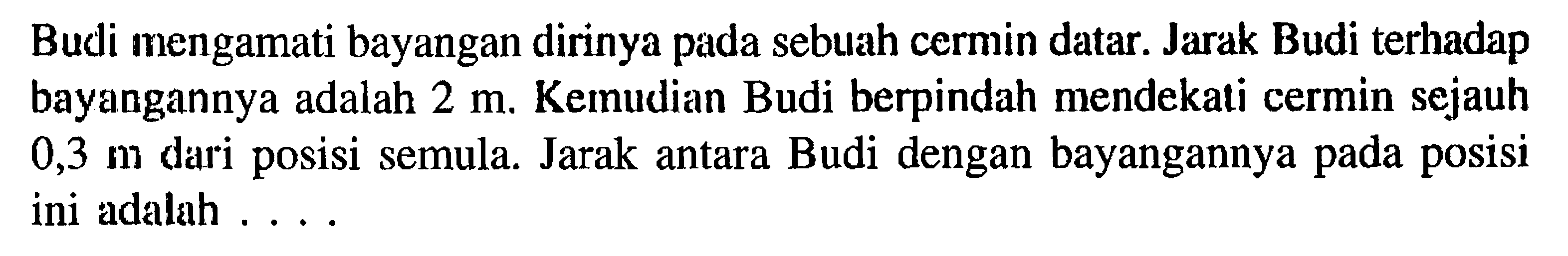 Budi mengamati bayangan dirinya pada sebuah cermin datar. Jarak Budi terhadap bayangannya adalah  2 m . Kemudian Budi berpindah mendekati cermin sejauh  0,3 m  dari posisi semula. Jarak antara Budi dengan bayangannya pada posisi ini adalah ....