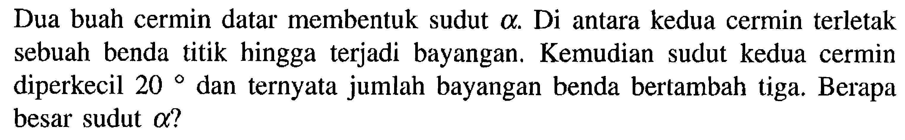 Dua buah cermin datar membentuk sudut  a . Di antara kedua cermin terletak sebuah benda titik hingga terjadi bayangan. Kemudian sudut kedua cermin diperkecil  20  dan ternyata jumlah bayangan benda bertambah tiga. Berapa besar sudut  a  ?