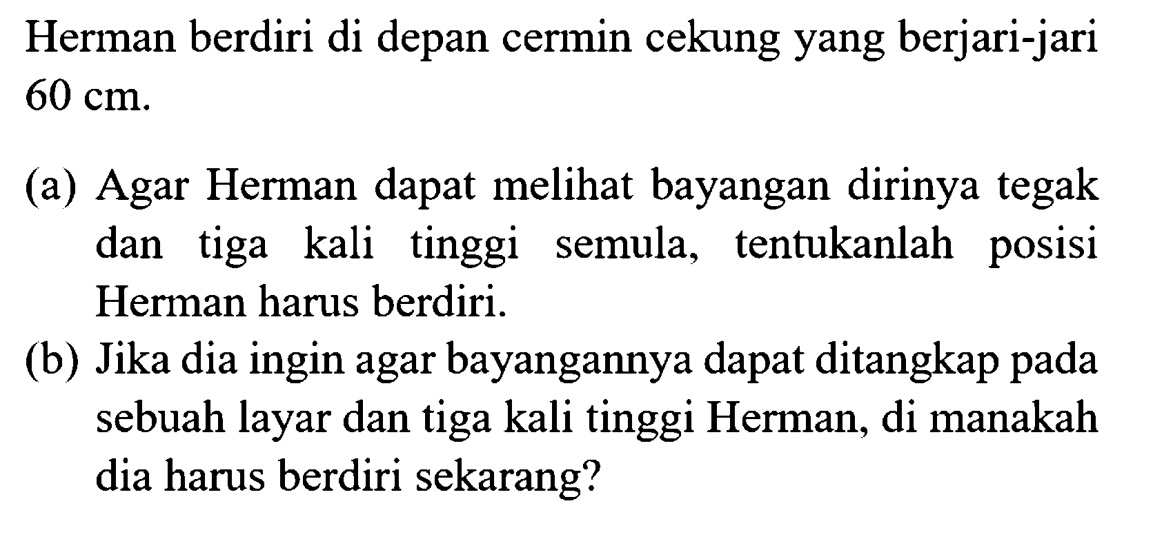 Herman berdiri di depan cermin cekung yang berjari-jari  60 cm . (a) Agar Herman dapat melihat bayangan dirinya tegak dan tiga kali tinggi semula, tentukanlah posisi Herman harus berdiri. (b) Jika dia ingin agar bayangannya dapat ditangkap pada sebuah layar dan tiga kali tinggi Herman, di manakah dia harus berdiri sekarang?