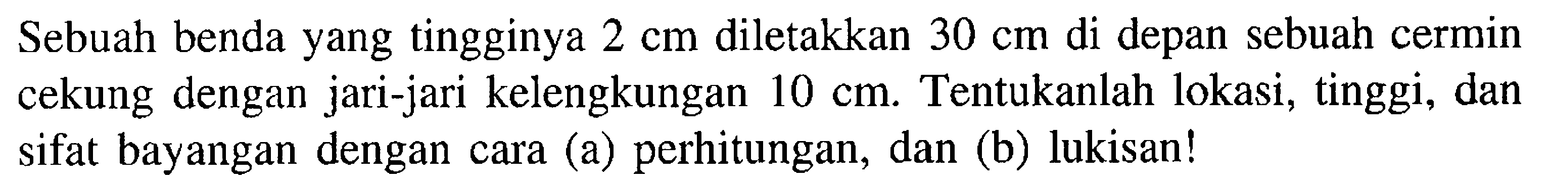 Sebuah benda yang tingginya 2 cm diletakkan 30 cm di depan sebuah cermin cekung dengan jari-jari kelengkungan 10 cm. Tentukanlah lokasi, tinggi, dan sifat bayangan dengan cara (a) perhitungan, dan (b) lukisan!