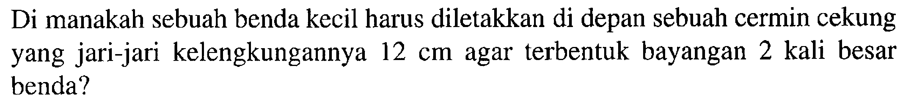 Di manakah sebuah benda kecil harus diletakkan di depan sebuah cermin cekung yang jari-jari kelengkungannya 12 cm agar terbentuk bayangan 2 kali besar benda?