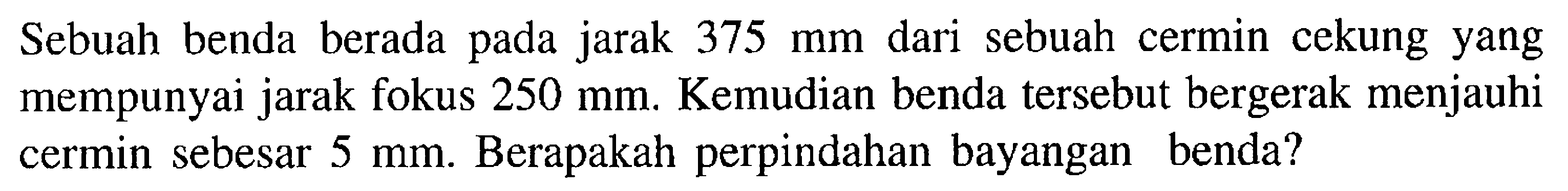 Sebuah benda berada pada jarak 375 mm dari sebuah cermin cekung yang mempunyai jarak fokus 250 mm. Kemudian benda tersebut bergerak menjauhi cermin sebesar 5 mm. Berapakah perpindahan bayangan benda? 