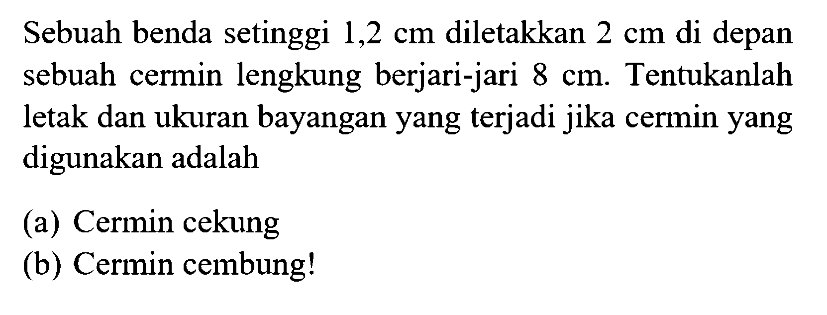 Sebuah benda setinggi  1,2 cm  diletakkan  2 cm  di depan sebuah cermin lengkung berjari-jari  8 cm . Tentukanlah letak dan ukuran bayangan yang terjadi jika cermin yang digunakan adalah(a) Cermin cekung(b) Cermin cembung! 