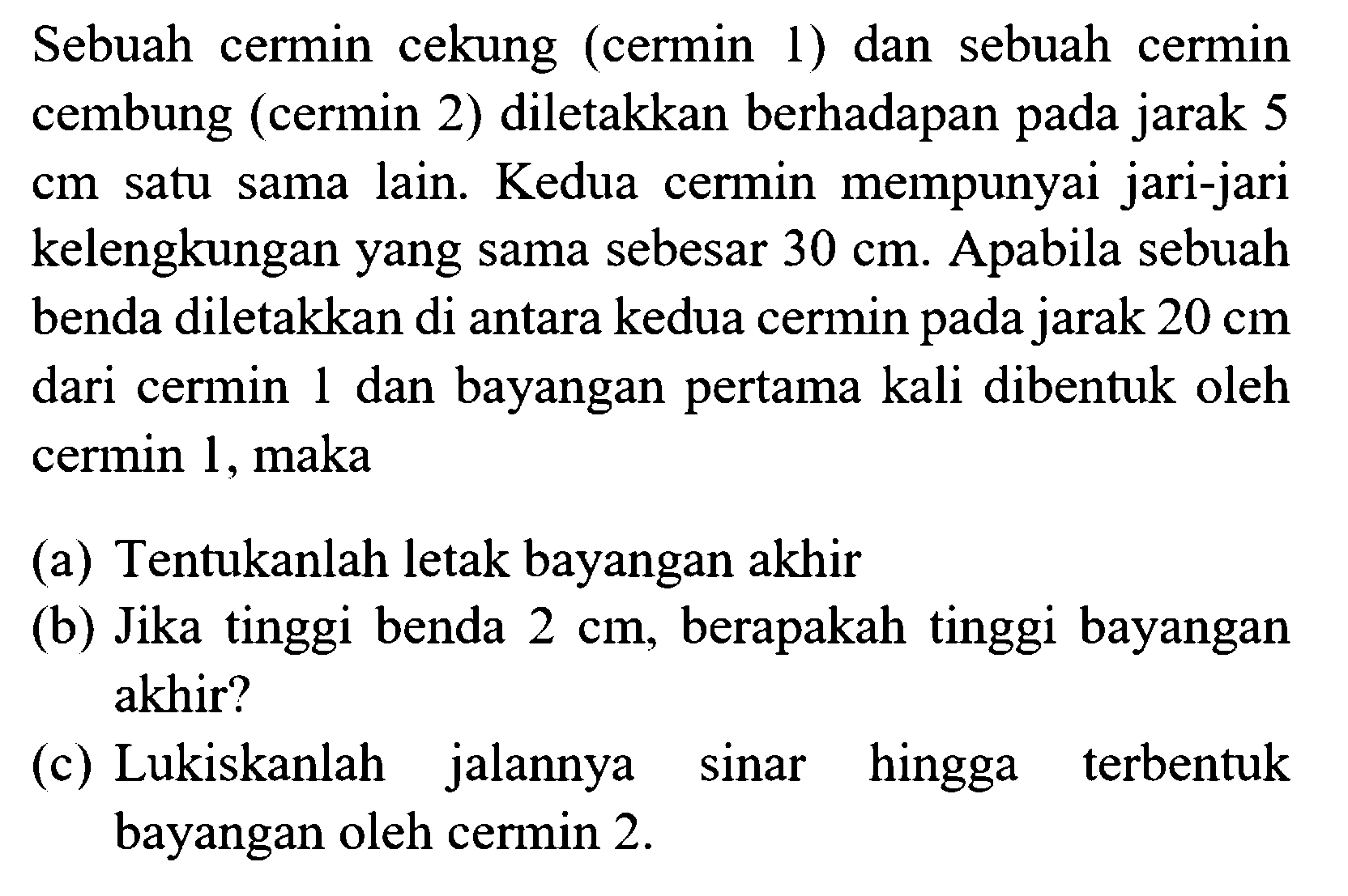 Sebuah cermin cekung (cermin 1) dan sebuah cermin cembung (cermin 2) diletakkan berhadapan pada jarak 5 cm satu sama lain. Kedua cermin mempunyai jari-jari kelengkungan yang sama sebesar  30 cm . Apabila sebuah benda diletakkan di antara kedua cermin pada jarak  20 cm  dari cermin 1 dan bayangan pertama kali dibentuk oleh cermin 1, maka
(a) Tentukanlah letak bayangan akhir
(b) Jika tinggi benda  2 cm , berapakah tinggi bayangan akhir?
(c) Lukiskanlah jalannya sinar hingga terbentuk bayangan oleh cermin 2 .