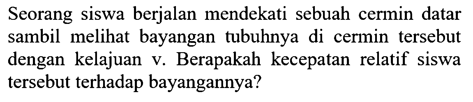 Seorang siswa berjalan mendekati sebuah cermin datar sambil melihat bayangan tubuhnya di cermin tersebut dengan kelajuan v. Berapakah kecepatan relatif siswa tersebut terhadap bayangannya?