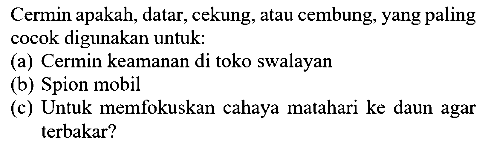 Cermin apakah, datar, cekung, atau cembung, yang paling cocok digunakan untuk:
(a) Cermin keamanan di toko swalayan
(b) Spion mobil
(c) Untuk memfokuskan cahaya matahari ke daun agar terbakar?