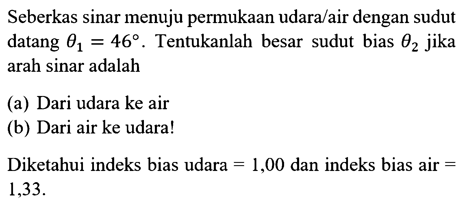 Seberkas sinar menuju permukaan udara/air dengan sudut datang theta1=46. Tentukanlah besar sudut bias theta2 jika arah sinar adalah (a) Dari udara ke air (b) Dari air ke udara! Diketahui indeks bias udara=1,00 dan indeks bias air=1,33 