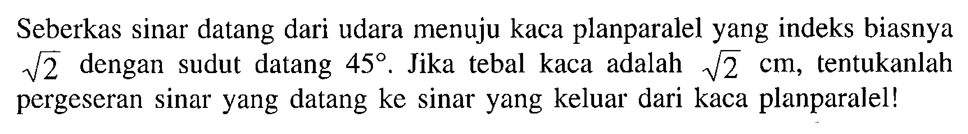 Seberkas sinar datang dari udara menuju kaca planparalel yang indeks biasnya akar(2) dengan sudut datang 45. Jika tebal kaca adalah  akar(2) cm, tentukanlah pergeseran sinar yang datang ke sinar yang keluar dari kaca planparalel!