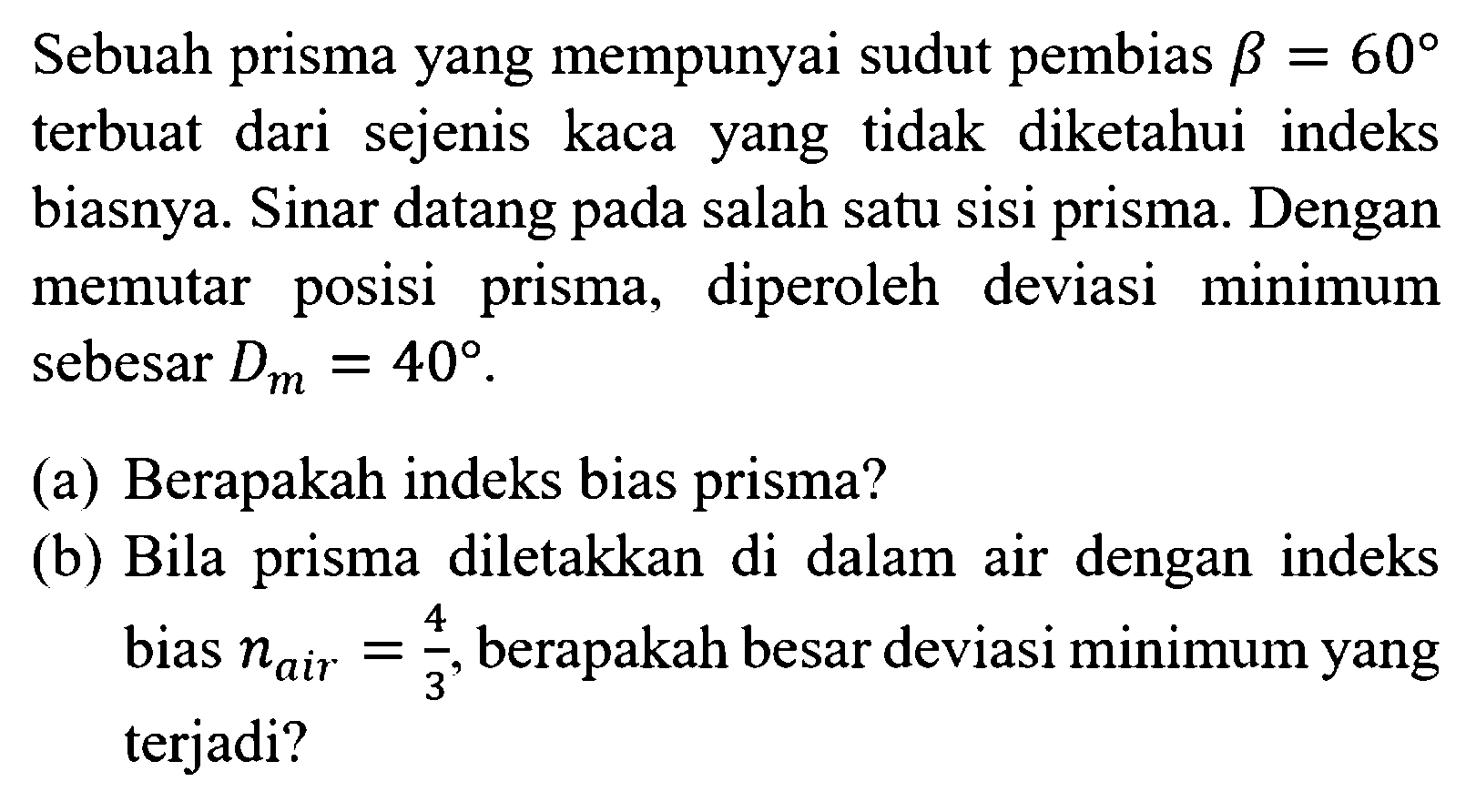 Sebuah prisma yang mempunyai sudut pembias  b=60  terbuat dari sejenis kaca yang tidak diketahui indeks biasnya. Sinar datang pada salah satu sisi prisma. Dengan memutar posisi prisma, diperoleh deviasi minimum sebesar  Dm=40 .(a) Berapakah indeks bias prisma?(b) Bila prisma diletakkan di dalam air dengan indeks bias  n air =4/3, berapakah besar deviasi minimum yang terjadi?