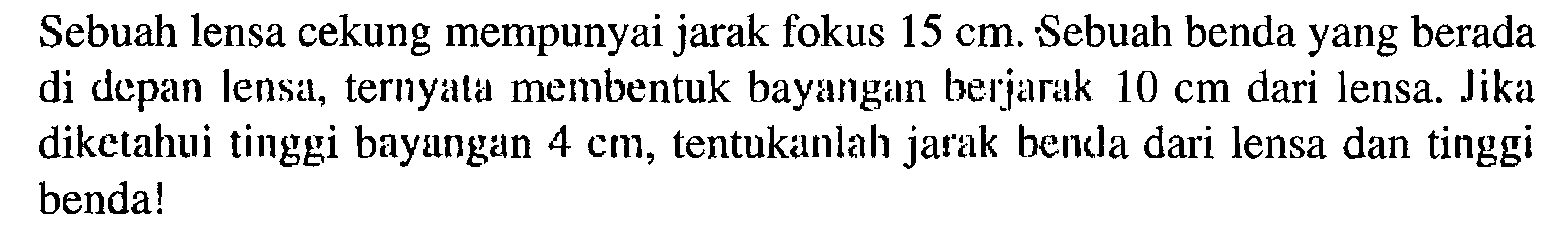 Sebuah lensa cekung mempunyai jarak fokus  15 cm . Sebuah benda yang berada di depan lensa, ternyata membentuk bayangan berjarak  10 cm  dari lensa. Jika diketahui tinggi bayangan  4 cm , tentukanlah jarak benda dari lensa dan tinggi benda! 