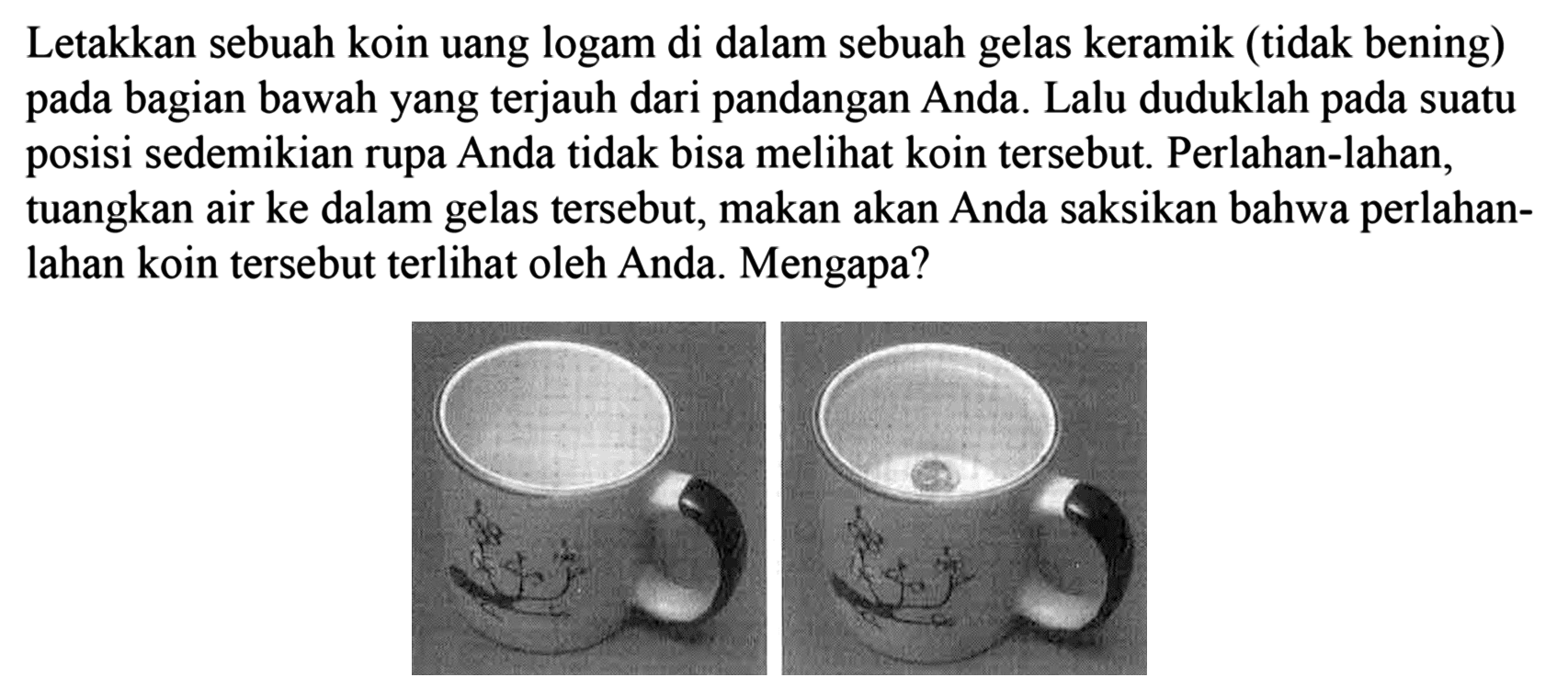 Letakkan sebuah koin uang logam di dalam sebuah gelas keramik (tidak bening) pada bagian bawah yang terjauh dari pandangan Anda. Lalu duduklah pada suatu posisi sedemikian rupa Anda tidak bisa melihat koin tersebut. Perlahan-lahan, tuangkan air ke dalam gelas tersebut, makan akan Anda saksikan bahwa perlahanlahan koin tersebut terlihat oleh Anda. Mengapa?