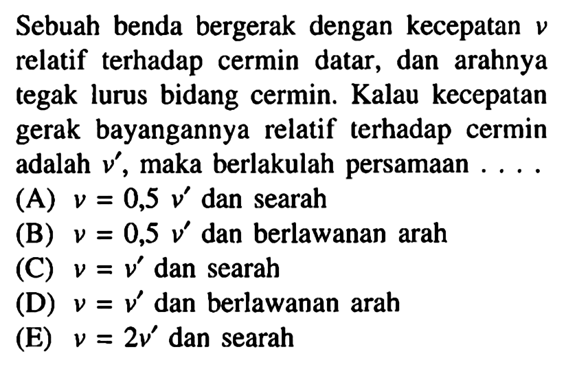 Sebuah benda bergerak dengan kecepatan v relatif terhadap cermin datar, dan arahnya tegak lurus bidang cermin. Kalau kecepatan gerak bayangannya relatif terhadap cermin adalah v', maka berlakulah persamaan ....