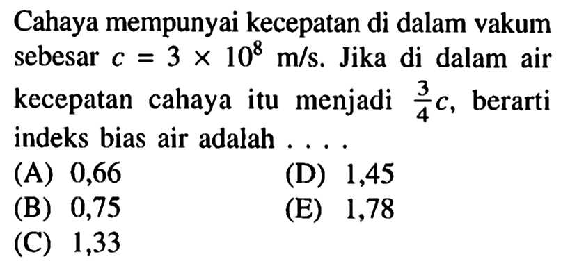 Cahaya mempunyai kecepatan di dalam vakum sebesar c=3 x 10^8 m/s. Jika di dalam air kecepatan cahaya itu menjadi 3/4 c, berarti indeks bias air adalah .... 