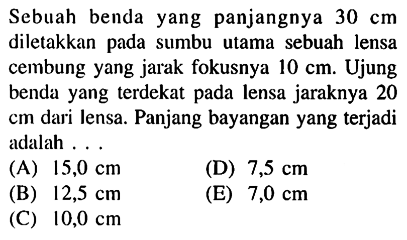 Sebuah benda yang panjangnya  30 cm  diletakkan pada sumbu utama sebuah lensa cembung yang jarak fokusnya  10 cm . Ujung benda yang terdekat pada lensa jaraknya 20 cm dari lensa. Panjang bayangan yang terjadi adalah ...