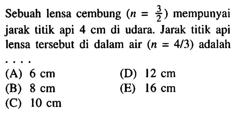 Sebuah lensa cembung (n=3/2) mempunyai jarak titik api 4 cm di udara. Jarak titik api lensa tersebut di dalam air (n=4/3) adalah