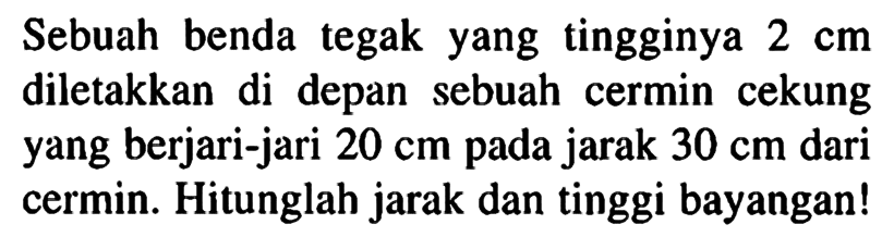 Sebuah benda tegak yang tingginya 2 cm diletakkan di depan sebuah cermin cekung yang berjari-jari 20 cm pada jarak 30 cm  dari cermin. Hitunglah jarak dan tinggi bayangan!