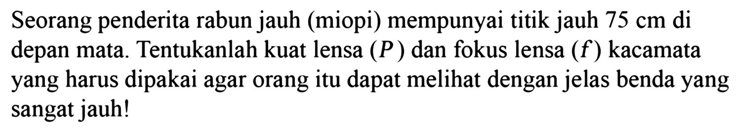 Seorang penderita rabun jauh (miopi) mempunyai titik jauh 75 cm di depan mata. Tentukanlah kuat lensa (P) dan fokus lensa (f) kacamata yang harus dipakai agar orang itu dapat melihat dengan jelas benda yang sangat jauh!