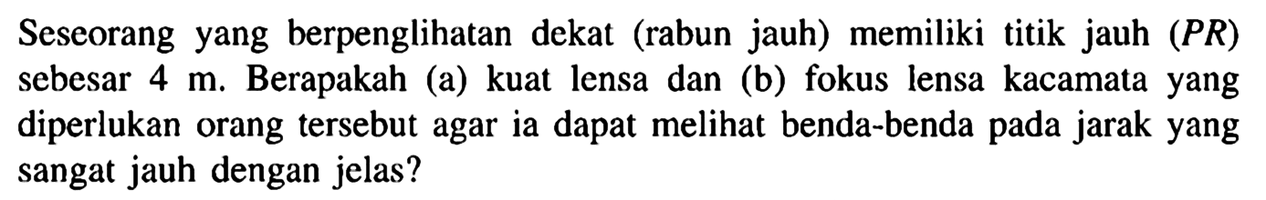 Seseorang yang berpenglihatan dekat (rabun jauh) memiliki titik jauh (PR) sebesar 4 m. Berapakah (a) kuat lensa dan (b) fokus lensa kacamata yang diperlukan orang tersebut agar ia dapat melihat benda-benda pada jarak yang sangat jauh dengan jelas?