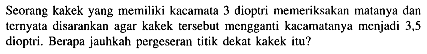 Seorang kakek yang memiliki kacamata 3 dioptri memeriksakan matanya dan ternyata disarankan agar kakek tersebut mengganti kacamatanya menjadi 3,5 dioptri. Berapa jauhkah pergeseran titik dekat kakek itu?