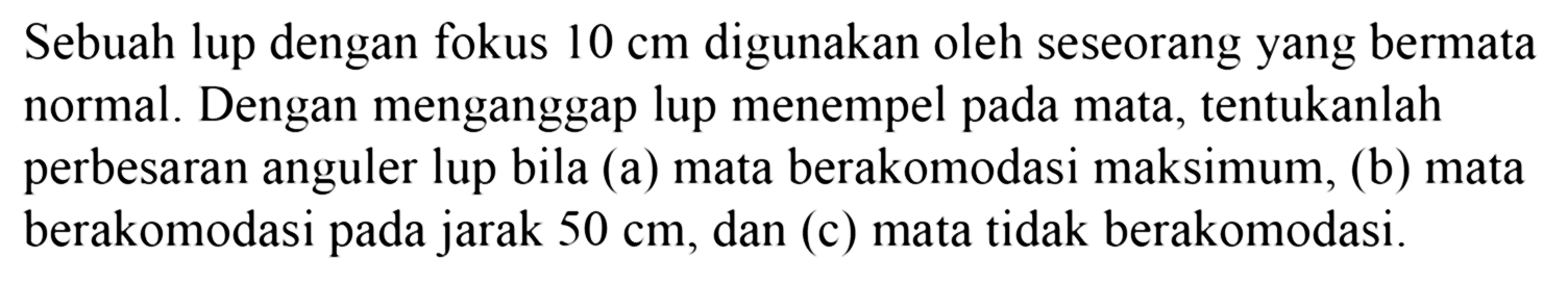 Sebuah lup dengan fokus 10 cm digunakan oleh seseorang yang bermata normal. Dengan menganggap lup menempel pada mata, tentukanlah perbesaran anguler lup bila (a) mata berakomodasi maksimum, (b) mata berakomodasi pada jarak  50 cm, dan (c) mata tidak berakomodasi.