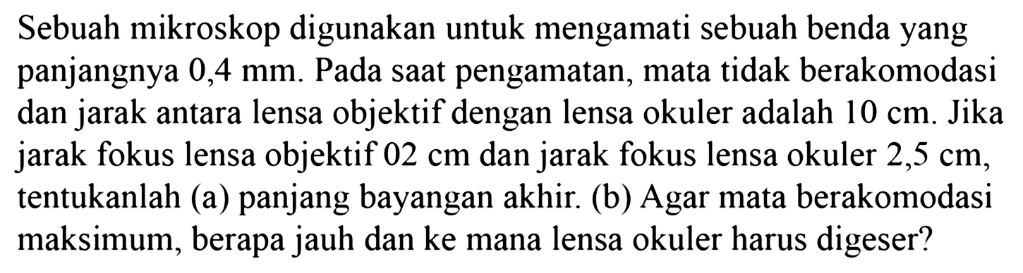 Sebuah mikroskop digunakan untuk mengamati sebuah benda yang panjangnya 0,4 mm . Pada saat pengamatan, mata tidak berakomodasi dan jarak antara lensa objektif dengan lensa okuler adalah 10 cm. Jika jarak fokus lensa objektif 02 cm dan jarak fokus lensa okuler 2,5 cm , tentukanlah (a) panjang bayangan akhir. (b) Agar mata berakomodasi maksimum, berapa jauh dan ke mana lensa okuler harus digeser?