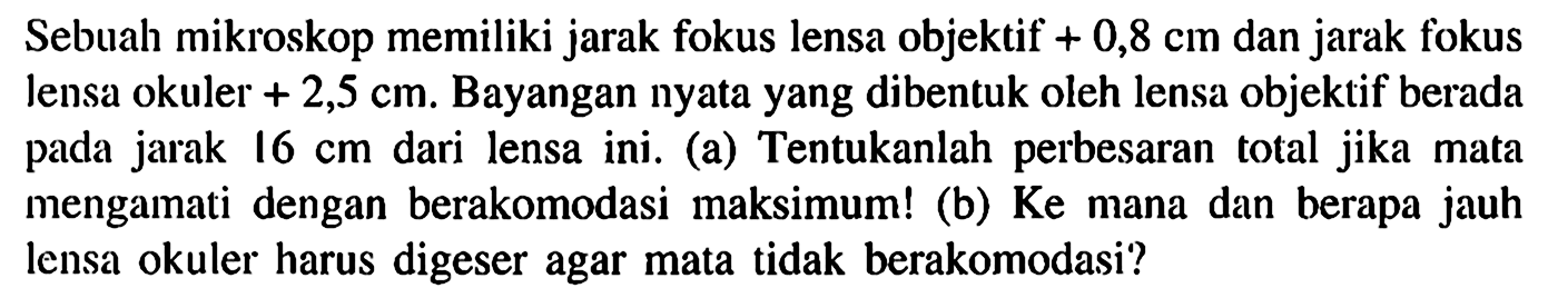 Sebuah mikroskop memiliki jarak fokus lensa objektif +0,8 cm dan jarak fokus lensa okuler +2,5 cm. Bayangan nyata yang dibentuk oleh lensa objektif berada pada jarak 16 cm dari lensa ini. (a) Tentukanlah perbesaran total jika mata mengamati dengan berakomodasi maksimum! (b) Ke mana dan berapa jauh lensa okuler harus digeser agar mata tidak berakomodasi?