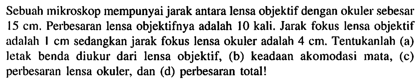 Sebuah mikroskop mempunyai jarak antara lensa objektif dengan okuler sebesar  15 cm . Perbesaran lensa objektifnya adalah  10 kali . Jarak fokus lensa objektif adalah  1 cm  sedangkan jarak fokus lensa okuler adalah  4 cm . Tentukanlah (a) letak benda diukur dari lensa objektif, (b) keadaan akomodasi mata, (c) perbesaran lensa okuler, dan (d) perbesaran total! 