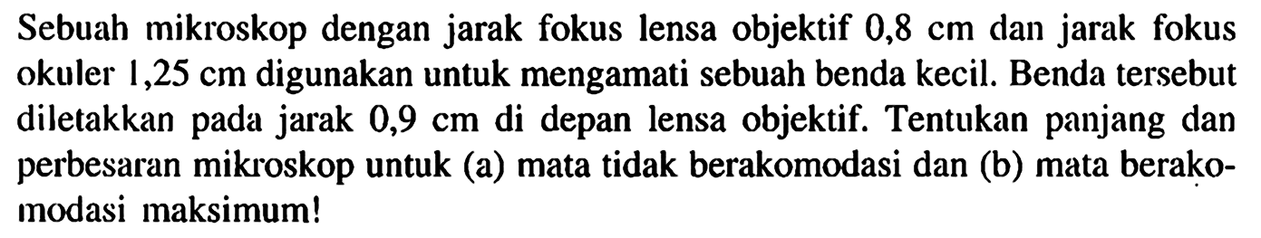 Sebuah mikroskop dengan jarak fokus lensa objektif 0,8 cm dan jarak fokus okuler 1,25 cm digunakan untuk mengamati sebuah benda kecil. Benda tersebut diletakkan pada jarak 0,9 cm di depan lensa objektif. Tentukan panjang dan perbesaran mikroskop untuk (a) mata tidak berakomodasi dan (b) mata berakomodasi maksimum!