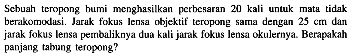 Sebuah teropong bumi menghasilkan perbesaran 20 kali untuk mata tidak berakomodasi. Jarak fokus lensa objektif teropong sama dengan 25 cm dan jarak fokus lensa pembaliknya dua kali jarak fokus lensa okulernya. Berapakah panjang tabung teropong?