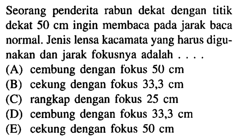 Seorang penderita rabun dekat dengan titik dekat 50 cm ingin membaca pada jarak baca normal. Jenis lensa kacamata yang harus digunakan dan jarak fokusnya adalah .... (A) cembung dengan fokus 50 cm (B) cekung dengan fokus 33,3 cm (C) rangkap dengan fokus 25 cm (D) cembung dengan fokus 33,3 cm (E) cekung dengan fokus 50 cm 