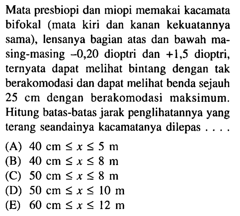 Mata presbiopi dan miopi memakai kacamata bifokal (mata kiri dan kanan kekuatannya sama), lensanya bagian atas dan bawah masing-masing -0,20 dioptri dan +1,5 dioptri, ternyata dapat melihat bintang dengan tak berakomodasi dan dapat melihat benda sejauh 25 cm dengan berakomodasi maksimum. Hitung batas-batas jarak penglihatannya yang terang seandainya kacamatanya dilepas .... (A) 40 cm<=x<=5 m (B) 40 cm<=x<=8 m (C) 50 cm<=x<=8 m (D) 50 c <=x<=10 m (E) 60 cm<=x<=12 m