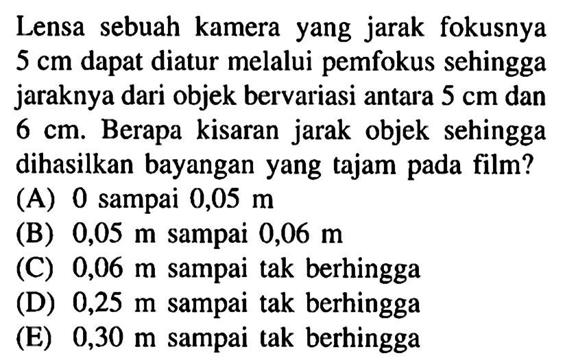 Lensa sebuah kamera yang jarak fokusnya 5 cm dapat diatur melalui pemfokus sehingga jaraknya dari objek bervariasi antara 5 cm dan 6 cm. Berapa kisaran jarak objek sehingga dihasilkan bayangan yang tajam pada film?