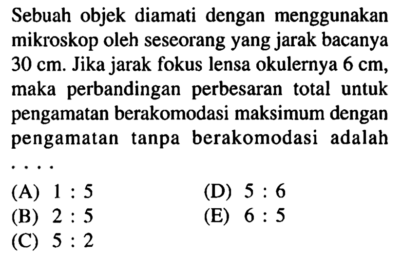 Sebuah objek diamati dengan menggunakan mikroskop oleh seseorang yang jarak bacanya  30 cm . Jika jarak fokus lensa okulernya  6 cm , maka perbandingan perbesaran total untuk pengamatan berakomodasi maksimum dengan pengamatan tanpa berakomodasi adalah  .. 
(A)  1: 5 
(D)  5: 6 
(B)  2: 5 
(E)  6: 5 
(C)  5: 2 