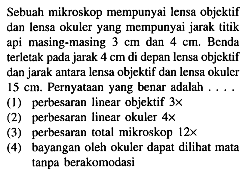 Sebuah mikroskop mempunyai lensa objektif dan lensa okuler yang mempunyai jarak titik api masing-masing  3 cm  dan  4 cm . Benda terletak pada jarak  4 cm  di depan lensa objektif dan jarak antara lensa objektif dan lensa okuler  15 cm . Pernyataan yang benar adalah ...
(1) perbesaran linear objektif  3 x 
(2) perbesaran linear okuler  4 x 
(3) perbesaran total mikroskop  12 x 
(4) bayangan oleh okuler dapat dilihat mata tanpa berakomodasi