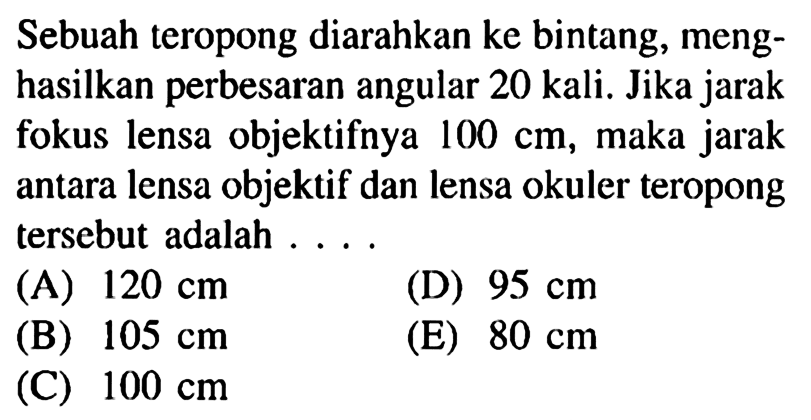 Sebuah teropong diarahkan ke bintang, menghasilkan perbesaran angular 20 kali. Jika jarak fokus lensa objektifnya  100 cm , maka jarak antara lensa objektif dan lensa okuler teropong tersebut adalah ...(A)  120 cm (D)  95 cm (B)  105 cm (E)  80 cm (C)  100 cm 