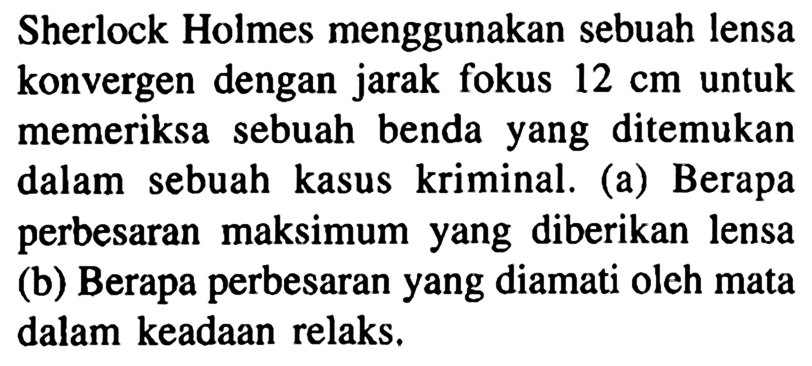 Sherlock Holmes menggunakan sebuah lensa konvergen dengan jarak fokus  12 cm  untuk memeriksa sebuah benda yang ditemukan dalam sebuah kasus kriminal. (a) Berapa perbesaran maksimum yang diberikan lensa (b) Berapa perbesaran yang diamati oleh mata dalam keadaan relaks.