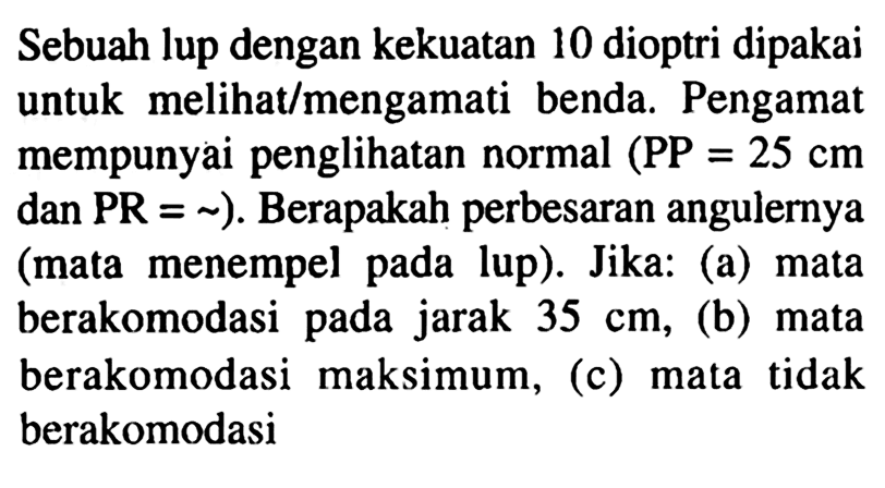 Sebuah lup dengan kekuatan 10 dioptri dipakai untuk melihat/mengamati benda. Pengamat mempunyai penglihatan normal (P P=25 cm dan PR=~). Berapakah perbesaran angulernya (mata menempel pada lup). Jika: (a) mata berakomodasi pada jarak 35 cm, (b) mata berakomodasi maksimum, (c) mata tidak berakomodasi