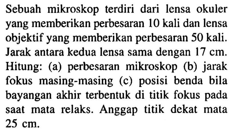 Sebuah mikroskop terdiri dari lensa okuler yang memberikan perbesaran 10 kali dan lensa objektif yang memberikan perbesaran 50 kali. Jarak antara kedua lensa sama dengan 17 cm. Hitung: (a) perbesaran mikroskop (b) jarak fokus masing-masing (c) posisi benda bila bayangan akhir terbentuk di titik fokus pada saat mata relaks. Anggap titik dekat mata 25 cm.